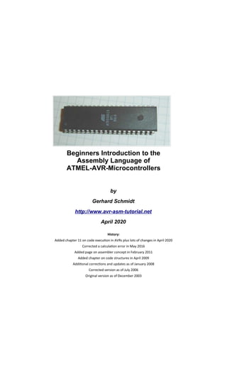 Beginners Introduction to the
Assembly Language of
ATMEL-AVR-Microcontrollers
by
Gerhard Schmidt
http://www.avr-asm-tutorial.net
April 2020
History:
Added chapter 11 on code execution in AVRs plus lots of changes in April 2020
Corrected a calculation error in May 2016
Added page on assembler concept in February 2011
Added chapter on code structures in April 2009
Additional corrections and updates as of January 2008
Corrected version as of July 2006
Original version as of December 2003
 