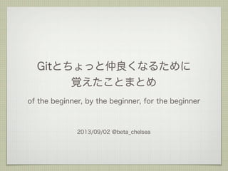 Gitとちょっと仲良くなるために
覚えたことまとめ
2013/09/02 @beta_chelsea
of the beginner, by the beginner, for the beginner
 