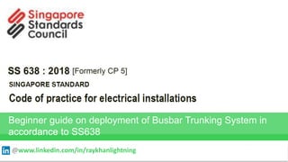 SINGAPORE STANDARD
Code of practice for electrical installations
SS638: 2018 (Formerly CP5)
Beginner guide on deployment of Busbar Trunking System in
accordance to SS638
RAY KHAN
@www.linkedin.com/in/raykhanlightning
 