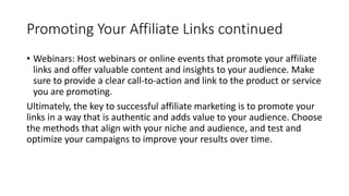 Promoting Your Affiliate Links continued
• Webinars: Host webinars or online events that promote your affiliate
links and offer valuable content and insights to your audience. Make
sure to provide a clear call-to-action and link to the product or service
you are promoting.
Ultimately, the key to successful affiliate marketing is to promote your
links in a way that is authentic and adds value to your audience. Choose
the methods that align with your niche and audience, and test and
optimize your campaigns to improve your results over time.
 