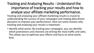 Tracking and Analyzing Results - Understand the
importance of tracking your results and how to
analyze your affiliate marketing performance.
Tracking and analyzing your affiliate marketing results is crucial to
understanding the success of your campaigns and making data-driven
decisions to improve your performance. Here are some reasons why
tracking and analyzing your results is important:
• Identify what works: By tracking your campaigns, you can identify
which promotions and channels are driving the most traffic and sales.
This allows you to optimize your efforts and focus on what works
best.
 