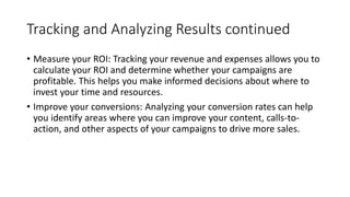 Tracking and Analyzing Results continued
• Measure your ROI: Tracking your revenue and expenses allows you to
calculate your ROI and determine whether your campaigns are
profitable. This helps you make informed decisions about where to
invest your time and resources.
• Improve your conversions: Analyzing your conversion rates can help
you identify areas where you can improve your content, calls-to-
action, and other aspects of your campaigns to drive more sales.
 