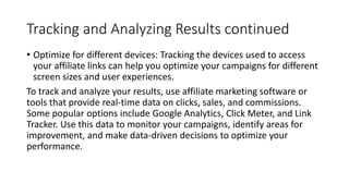Tracking and Analyzing Results continued
• Optimize for different devices: Tracking the devices used to access
your affiliate links can help you optimize your campaigns for different
screen sizes and user experiences.
To track and analyze your results, use affiliate marketing software or
tools that provide real-time data on clicks, sales, and commissions.
Some popular options include Google Analytics, Click Meter, and Link
Tracker. Use this data to monitor your campaigns, identify areas for
improvement, and make data-driven decisions to optimize your
performance.
 