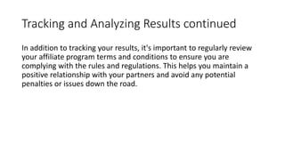 Tracking and Analyzing Results continued
In addition to tracking your results, it's important to regularly review
your affiliate program terms and conditions to ensure you are
complying with the rules and regulations. This helps you maintain a
positive relationship with your partners and avoid any potential
penalties or issues down the road.
 