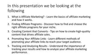 In this presentation we be looking at the
following
1. What is Affiliate Marketing? - Learn the basics of affiliate marketing
and how it works.
2. Finding Affiliate Programs - Discover how to find and choose the
right affiliate programs for your niche.
3. Creating Content that Converts - Tips on how to create high-quality
content that drives affiliate sales.
4. Promoting Your Affiliate Links - Learn different methods of
promoting your affiliate links to reach your target audience.
5. Tracking and Analyzing Results - Understand the importance of
tracking your results and how to analyze your affiliate marketing
performance.
 