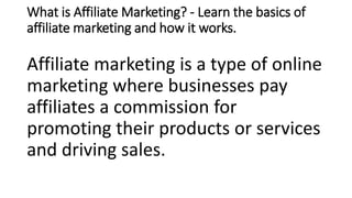 What is Affiliate Marketing? - Learn the basics of
affiliate marketing and how it works.
Affiliate marketing is a type of online
marketing where businesses pay
affiliates a commission for
promoting their products or services
and driving sales.
 
