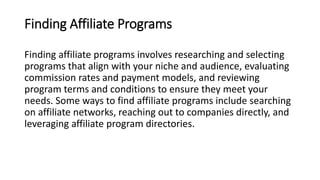 Finding Affiliate Programs
Finding affiliate programs involves researching and selecting
programs that align with your niche and audience, evaluating
commission rates and payment models, and reviewing
program terms and conditions to ensure they meet your
needs. Some ways to find affiliate programs include searching
on affiliate networks, reaching out to companies directly, and
leveraging affiliate program directories.
 