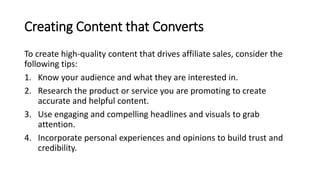 Creating Content that Converts
To create high-quality content that drives affiliate sales, consider the
following tips:
1. Know your audience and what they are interested in.
2. Research the product or service you are promoting to create
accurate and helpful content.
3. Use engaging and compelling headlines and visuals to grab
attention.
4. Incorporate personal experiences and opinions to build trust and
credibility.
 