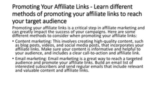 Promoting Your Affiliate Links - Learn different
methods of promoting your affiliate links to reach
your target audience
Promoting your affiliate links is a critical step in affiliate marketing and
can greatly impact the success of your campaigns. Here are some
different methods to consider when promoting your affiliate links:
• Content marketing: This involves creating high-quality content, such
as blog posts, videos, and social media posts, that incorporates your
affiliate links. Make sure your content is informative and helpful to
your audience, and includes a clear call-to-action and affiliate link.
• Email marketing: Email marketing is a great way to reach a targeted
audience and promote your affiliate links. Build an email list of
interested subscribers and send regular emails that include relevant
and valuable content and affiliate links.
 