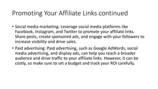 Promoting Your Affiliate Links continued
• Social media marketing: Leverage social media platforms like
Facebook, Instagram, and Twitter to promote your affiliate links.
Share posts, create sponsored ads, and engage with your followers to
increase visibility and drive sales.
• Paid advertising: Paid advertising, such as Google AdWords, social
media advertising, and display ads, can help you reach a broader
audience and drive traffic to your affiliate links. However, it can be
costly, so make sure to set a budget and track your ROI carefully.
 