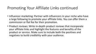 Promoting Your Affiliate Links continued
• Influencer marketing: Partner with influencers in your niche who have
a large following to promote your affiliate links. You can offer them a
commission or flat fee for their promotion.
• Product reviews: Write in-depth product reviews that incorporate
your affiliate links and highlight the features and benefits of the
product or service. Make sure to include both the positives and
negatives to build credibility with your audience.
 