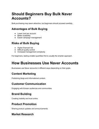 Should Beginners Buy Bulk Naver
Accounts?
Bulk purchasing may seem attractive, but beginners should proceed carefully.
Advantages of Bulk Buying
● Lower cost per account
● Better scalability
● Easier campaign management
Risks of Bulk Buying
● Higher financial risk
● Difficult quality control
● Increased management complexity
For beginners, testing smaller quantities first is usually the smarter approach.
How Businesses Use Naver Accounts
Businesses use Naver accounts in different ways depending on their goals.
Content Marketing
Publishing blogs and informational content.
Customer Communication
Engaging with Korean audiences and communities.
Brand Building
Creating visibility and trust online.
Product Promotion
Sharing product updates and announcements.
Market Research
 