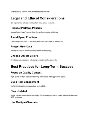 Understanding Korean consumer trends and interests.
Legal and Ethical Considerations
It is important to act responsibly when using online accounts.
Respect Platform Policies
Always follow Naver’s terms of service and community guidelines.
Avoid Spam Practices
Low-quality spam tactics can damage reputation and lead to restrictions.
Protect User Data
Handle all account information responsibly and securely.
Choose Ethical Sellers
Avoid sources associated with compromised or stolen accounts.
Best Practices for Long-Term Success
Focus on Quality Content
High-quality content creates better long-term results than aggressive tactics.
Build Real Engagement
Authentic interaction improves trust and visibility.
Stay Updated
Digital marketing trends change quickly. Continue learning about Naver updates and Korean
SEO strategies.
Use Multiple Channels
 