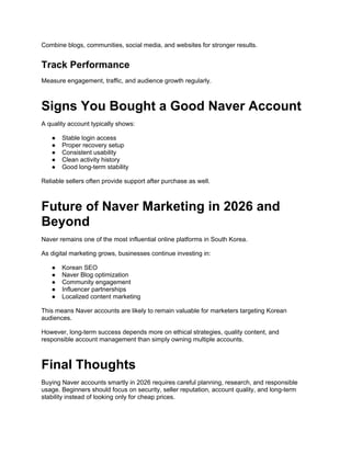 Combine blogs, communities, social media, and websites for stronger results.
Track Performance
Measure engagement, traffic, and audience growth regularly.
Signs You Bought a Good Naver Account
A quality account typically shows:
● Stable login access
● Proper recovery setup
● Consistent usability
● Clean activity history
● Good long-term stability
Reliable sellers often provide support after purchase as well.
Future of Naver Marketing in 2026 and
Beyond
Naver remains one of the most influential online platforms in South Korea.
As digital marketing grows, businesses continue investing in:
● Korean SEO
● Naver Blog optimization
● Community engagement
● Influencer partnerships
● Localized content marketing
This means Naver accounts are likely to remain valuable for marketers targeting Korean
audiences.
However, long-term success depends more on ethical strategies, quality content, and
responsible account management than simply owning multiple accounts.
Final Thoughts
Buying Naver accounts smartly in 2026 requires careful planning, research, and responsible
usage. Beginners should focus on security, seller reputation, account quality, and long-term
stability instead of looking only for cheap prices.
 