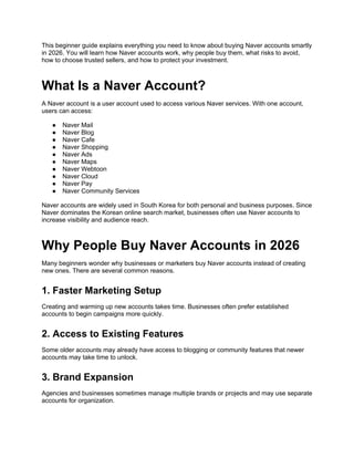 This beginner guide explains everything you need to know about buying Naver accounts smartly
in 2026. You will learn how Naver accounts work, why people buy them, what risks to avoid,
how to choose trusted sellers, and how to protect your investment.
What Is a Naver Account?
A Naver account is a user account used to access various Naver services. With one account,
users can access:
● Naver Mail
● Naver Blog
● Naver Cafe
● Naver Shopping
● Naver Ads
● Naver Maps
● Naver Webtoon
● Naver Cloud
● Naver Pay
● Naver Community Services
Naver accounts are widely used in South Korea for both personal and business purposes. Since
Naver dominates the Korean online search market, businesses often use Naver accounts to
increase visibility and audience reach.
Why People Buy Naver Accounts in 2026
Many beginners wonder why businesses or marketers buy Naver accounts instead of creating
new ones. There are several common reasons.
1. Faster Marketing Setup
Creating and warming up new accounts takes time. Businesses often prefer established
accounts to begin campaigns more quickly.
2. Access to Existing Features
Some older accounts may already have access to blogging or community features that newer
accounts may take time to unlock.
3. Brand Expansion
Agencies and businesses sometimes manage multiple brands or projects and may use separate
accounts for organization.
 