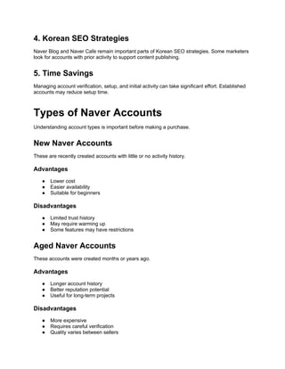 4. Korean SEO Strategies
Naver Blog and Naver Cafe remain important parts of Korean SEO strategies. Some marketers
look for accounts with prior activity to support content publishing.
5. Time Savings
Managing account verification, setup, and initial activity can take significant effort. Established
accounts may reduce setup time.
Types of Naver Accounts
Understanding account types is important before making a purchase.
New Naver Accounts
These are recently created accounts with little or no activity history.
Advantages
● Lower cost
● Easier availability
● Suitable for beginners
Disadvantages
● Limited trust history
● May require warming up
● Some features may have restrictions
Aged Naver Accounts
These accounts were created months or years ago.
Advantages
● Longer account history
● Better reputation potential
● Useful for long-term projects
Disadvantages
● More expensive
● Requires careful verification
● Quality varies between sellers
 