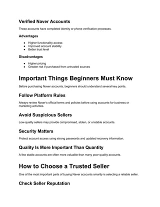 Verified Naver Accounts
These accounts have completed identity or phone verification processes.
Advantages
● Higher functionality access
● Improved account stability
● Better trust level
Disadvantages
● Higher pricing
● Greater risk if purchased from untrusted sources
Important Things Beginners Must Know
Before purchasing Naver accounts, beginners should understand several key points.
Follow Platform Rules
Always review Naver’s official terms and policies before using accounts for business or
marketing activities.
Avoid Suspicious Sellers
Low-quality sellers may provide compromised, stolen, or unstable accounts.
Security Matters
Protect account access using strong passwords and updated recovery information.
Quality Is More Important Than Quantity
A few stable accounts are often more valuable than many poor-quality accounts.
How to Choose a Trusted Seller
One of the most important parts of buying Naver accounts smartly is selecting a reliable seller.
Check Seller Reputation
 