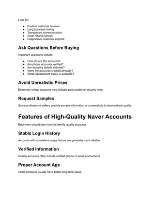 Look for:
● Positive customer reviews
● Long business history
● Transparent communication
● Clear refund policies
● Responsive customer support
Ask Questions Before Buying
Important questions include:
● How old are the accounts?
● Are phone accounts verified?
● Are recovery details included?
● Were the accounts created ethically?
● What replacement policy is available?
Avoid Unrealistic Prices
Extremely cheap accounts may indicate poor quality or security risks.
Request Samples
Some professional sellers provide sample information or screenshots to demonstrate quality.
Features of High-Quality Naver Accounts
Beginners should learn how to identify quality accounts.
Stable Login History
Accounts with consistent usage history are generally more reliable.
Verified Information
Quality accounts often include verified phone or email connections.
Proper Account Age
Older accounts usually have better long-term value.
 