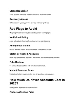 Clean Reputation
Avoid accounts previously involved in spam or abusive activities.
Recovery Access
Reliable sellers typically provide recovery details or guidance.
Red Flags to Avoid
Many beginners lose money because they ignore warning signs.
No Refund Policy
Avoid sellers that refuse to offer replacement or refund options.
Anonymous Sellers
Lack of business identity or communication transparency is risky.
Stolen or Hacked Accounts
Never buy compromised accounts. This creates security and ethical concerns.
Fake Reviews
Be careful of websites filled with unrealistic testimonials.
Instant Pressure Sales
Professional sellers usually provide time for questions and evaluation.
How Much Do Naver Accounts Cost in
2026?
Pricing varies depending on several factors.
Factors Affecting Price
 
