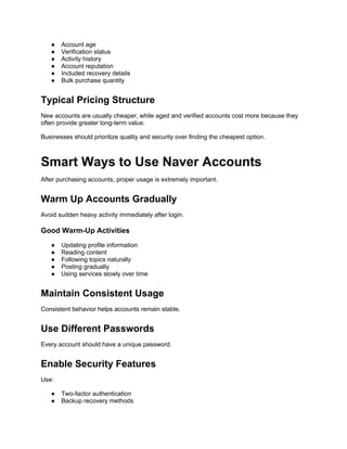 ● Account age
● Verification status
● Activity history
● Account reputation
● Included recovery details
● Bulk purchase quantity
Typical Pricing Structure
New accounts are usually cheaper, while aged and verified accounts cost more because they
often provide greater long-term value.
Businesses should prioritize quality and security over finding the cheapest option.
Smart Ways to Use Naver Accounts
After purchasing accounts, proper usage is extremely important.
Warm Up Accounts Gradually
Avoid sudden heavy activity immediately after login.
Good Warm-Up Activities
● Updating profile information
● Reading content
● Following topics naturally
● Posting gradually
● Using services slowly over time
Maintain Consistent Usage
Consistent behavior helps accounts remain stable.
Use Different Passwords
Every account should have a unique password.
Enable Security Features
Use:
● Two-factor authentication
● Backup recovery methods
 