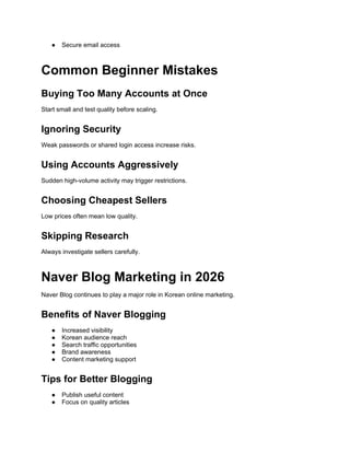 ● Secure email access
Common Beginner Mistakes
Buying Too Many Accounts at Once
Start small and test quality before scaling.
Ignoring Security
Weak passwords or shared login access increase risks.
Using Accounts Aggressively
Sudden high-volume activity may trigger restrictions.
Choosing Cheapest Sellers
Low prices often mean low quality.
Skipping Research
Always investigate sellers carefully.
Naver Blog Marketing in 2026
Naver Blog continues to play a major role in Korean online marketing.
Benefits of Naver Blogging
● Increased visibility
● Korean audience reach
● Search traffic opportunities
● Brand awareness
● Content marketing support
Tips for Better Blogging
● Publish useful content
● Focus on quality articles
 