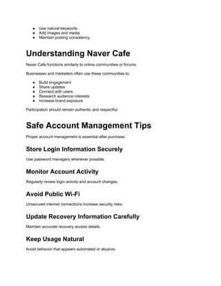 ● Use natural keywords
● Add images and media
● Maintain posting consistency
Understanding Naver Cafe
Naver Cafe functions similarly to online communities or forums.
Businesses and marketers often use these communities to:
● Build engagement
● Share updates
● Connect with users
● Research audience interests
● Increase brand exposure
Participation should remain authentic and respectful.
Safe Account Management Tips
Proper account management is essential after purchase.
Store Login Information Securely
Use password managers whenever possible.
Monitor Account Activity
Regularly review login activity and account changes.
Avoid Public Wi-Fi
Unsecured internet connections increase security risks.
Update Recovery Information Carefully
Maintain accurate recovery access details.
Keep Usage Natural
Avoid behavior that appears automated or abusive.
 