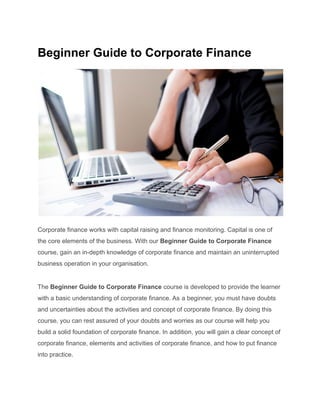 Beginner Guide to Corporate Finance
Corporate finance works with capital raising and finance monitoring. Capital is one of
the core elements of the business. With our Beginner Guide to Corporate Finance
course, gain an in-depth knowledge of corporate finance and maintain an uninterrupted
business operation in your organisation.
The Beginner Guide to Corporate Finance course is developed to provide the learner
with a basic understanding of corporate finance. As a beginner, you must have doubts
and uncertainties about the activities and concept of corporate finance. By doing this
course, you can rest assured of your doubts and worries as our course will help you
build a solid foundation of corporate finance. In addition, you will gain a clear concept of
corporate finance, elements and activities of corporate finance, and how to put finance
into practice.
 