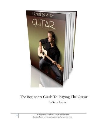 1 The Beginners Guide To Playing The Guitar
By Sam Lyons www.bestbeginnerguitarlessons.com
The Beginners Guide To Playing The Guitar
By Sam Lyons
 