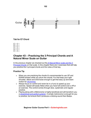 102
Beginner Guitar Course Part I – Guitaringindia.com
Tab for E7 Chord
Chapter 43 – Practicing the 3 Principal Chords and A
Natural Minor Scale on Guitar
In the previous chapter we checked out the A Natural Minor scale and the 3
Principal Chords on that scale. In this chapter there are 3 exercises that will help
you practice the 3 principal chords and the notes of that key.
Practice Tip
 When you are practicing the chords it‟s recommended to use UP and
DOWN strokes while you strum the chords. For that keep your right
shoulder, elbow and wrist loose enough to get that easy up and down
motion for strumming
 Always focus on control and never be in a hurry to speed up your
exercise. Speed will easily follow when you have full control over a riff or
an exercise. The control comes through slow, systematic and regular
practice.
 Playing along with a Metronome is highly beneficial and will transform you
a streamlined and perfect guitarist. A simple metronome is enough for you
to practice, but ensure that it produces a clicking sound than Beeps.
 