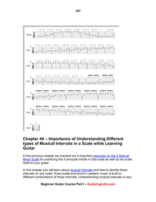 107
Beginner Guitar Course Part I – Guitaringindia.com
Chapter 44 – Importance of Understanding Different
types of Musical Intervals in a Scale while Learning
Guitar
In the previous chapter we checked out 3 important exercises on the A Natural
Minor Scale for practicing the 3 principal chords in that scale as well as the scale
itself on your guitar.
In this chapter you will learn about musical intervals and how to identify these
intervals on any scale. Every scale and chord in western music is built on
different combinations of these intervals. Understanding musical intervals is very
 