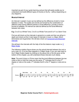 108
Beginner Guitar Course Part I – Guitaringindia.com
important as part of your guitar learning venture that will easily enable you to
understand and build different types of chords on the fly – without depending on
any diagrams.
Musical Interval
An Interval in western music can be defined as the difference of pitch or tone
between 2 notes. The scales and chords are formed by the combination of
different notes having different pitches or tonal difference, just like a word is
formed of syllables. An interval can also be defined as the tonal difference
between two notes.
E.g. C to D is a Whole Tone, C to E is a Whole Tone and E to F is a Semi-Tone
First we will check out the intervals in general on a scale and then we will go in
depth and check out the 4 main types of intervals in music i.e. Major, Minor,
Diminished and Augmented. We will also check out Consonant and Dissonant
intervals.
We will learn the intervals with the help of the first diatonic major scale i.e. C
Major Scale.
The following notation figure shows you the actual intervals between the root or
tonic note (i.e. C) to the other degrees in C Major Scale. If you can refer back to
the C Major Scale chapter by clicking on the above link or the link given at the
bottom of this chapter, you will understand these intervals much clearly.
Note: The word Unison or Prime mean that the tonal difference between the two
notes is Zero or both the notes are the same. 2nd
indicates that D is the 2nd
degree or note on the scale, 3rd
indicates that E is the 3rd
degree or note and so
on.
 
