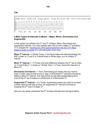 109
Beginner Guitar Course Part I – Guitaringindia.com
Tab
4 Main Types of Intervals in Music – Major, Minor, Diminished and
Augmented
In this section we will learn the 3rd
and 5th
of Major, Minor, Diminished and
Augmented intervals. You have already seen how to form a Major 3rd
and Minor
3rd
in Chapter 40 – Building the 3 Principal Chords from the Key of C Major
Diatonic Scale on Guitar but I will still explain them here.
Major 3rd
Interval = 2 Whole Tones; in the figure below the interval between the
first 2 notes i.e. C and E is 2 whole tones or whole steps, so it is a Major 3rd
interval.
Minor 3rd
Interval = 1 ½ Tones; the tonal difference between the 2nd
set of notes
i.e. C and E flat is 1 ½ tones or 1 Whole Tone + ½ Tone, hence the interval is a
Minor 3rd
.
Diminished 3rd Interval = 1 Tone; Diminishing just means that you need to
lower a notes value by half a tone or step. A Diminished 3rd
interval is formed by
flatting a Minor 3rd
interval. The interval that we get after double flatting the E
note (in the 3rd
set of notes) is a whole tone or a Diminished 3rd
.
Augmented 3rd
Interval = 2 ½ Tones; Augmenting means you need to increase
a notes value by half step or tone. An Augmented 3rd
Interval is formed by
sharping the 2nd
note in a Major 3rd
.
Now you can easily understand the 5th
of these intervals from the figure below.
 