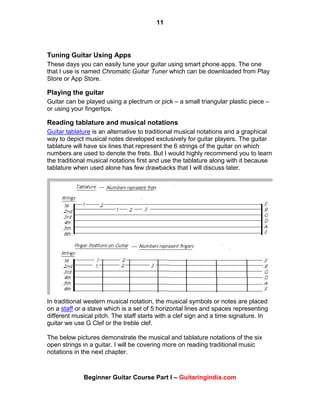 11
Beginner Guitar Course Part I – Guitaringindia.com
Tuning Guitar Using Apps
These days you can easily tune your guitar using smart phone apps. The one
that I use is named Chromatic Guitar Tuner which can be downloaded from Play
Store or App Store.
Playing the guitar
Guitar can be played using a plectrum or pick – a small triangular plastic piece –
or using your fingertips.
Reading tablature and musical notations
Guitar tablature is an alternative to traditional musical notations and a graphical
way to depict musical notes developed exclusively for guitar players. The guitar
tablature will have six lines that represent the 6 strings of the guitar on which
numbers are used to denote the frets. But I would highly recommend you to learn
the traditional musical notations first and use the tablature along with it because
tablature when used alone has few drawbacks that I will discuss later.
In traditional western musical notation, the musical symbols or notes are placed
on a staff or a stave which is a set of 5 horizontal lines and spaces representing
different musical pitch. The staff starts with a clef sign and a time signature. In
guitar we use G Clef or the treble clef.
The below pictures demonstrate the musical and tablature notations of the six
open strings in a guitar. I will be covering more on reading traditional music
notations in the next chapter.
 