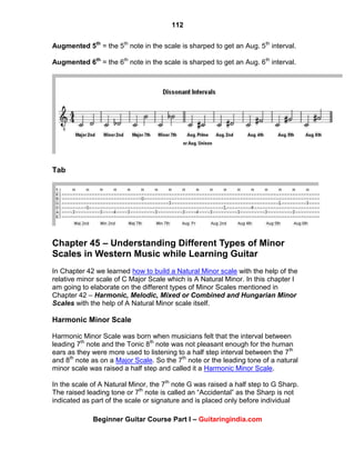 112
Beginner Guitar Course Part I – Guitaringindia.com
Augmented 5th
= the 5th
note in the scale is sharped to get an Aug. 5th
interval.
Augmented 6th
= the 6th
note in the scale is sharped to get an Aug. 6th
interval.
Tab
Chapter 45 – Understanding Different Types of Minor
Scales in Western Music while Learning Guitar
In Chapter 42 we learned how to build a Natural Minor scale with the help of the
relative minor scale of C Major Scale which is A Natural Minor. In this chapter I
am going to elaborate on the different types of Minor Scales mentioned in
Chapter 42 – Harmonic, Melodic, Mixed or Combined and Hungarian Minor
Scales with the help of A Natural Minor scale itself.
Harmonic Minor Scale
Harmonic Minor Scale was born when musicians felt that the interval between
leading 7th
note and the Tonic 8th
note was not pleasant enough for the human
ears as they were more used to listening to a half step interval between the 7th
and 8th
note as on a Major Scale. So the 7th
note or the leading tone of a natural
minor scale was raised a half step and called it a Harmonic Minor Scale.
In the scale of A Natural Minor, the 7th
note G was raised a half step to G Sharp.
The raised leading tone or 7th
note is called an “Accidental” as the Sharp is not
indicated as part of the scale or signature and is placed only before individual
 