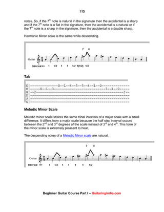 113
Beginner Guitar Course Part I – Guitaringindia.com
notes. So, if the 7th
note is natural in the signature then the accidental is a sharp
and if the 7th
note is a flat in the signature, then the accidental is a natural or if
the 7th
note is a sharp in the signature, then the accidental is a double sharp.
Harmonic Minor scale is the same while descending.
Tab
Melodic Minor Scale
Melodic minor scale shares the same tonal intervals of a major scale with a small
difference. It differs from a major scale because the half step interval occurs
between the 2nd
and 3rd
degrees of the scale instead of 3rd
and 4th
. This form of
the minor scale is extremely pleasant to hear.
The descending notes of a Melodic Minor scale are natural.
 