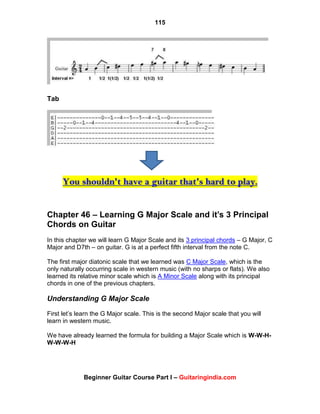 115
Beginner Guitar Course Part I – Guitaringindia.com
Tab
You shouldn't have a guitar that's hard to play.
Chapter 46 – Learning G Major Scale and it’s 3 Principal
Chords on Guitar
In this chapter we will learn G Major Scale and its 3 principal chords – G Major, C
Major and D7th – on guitar. G is at a perfect fifth interval from the note C.
The first major diatonic scale that we learned was C Major Scale, which is the
only naturally occurring scale in western music (with no sharps or flats). We also
learned its relative minor scale which is A Minor Scale along with its principal
chords in one of the previous chapters.
Understanding G Major Scale
First let‟s learn the G Major scale. This is the second Major scale that you will
learn in western music.
We have already learned the formula for building a Major Scale which is W-W-H-
W-W-W-H
 