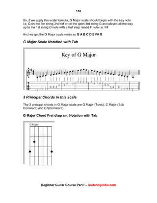 116
Beginner Guitar Course Part I – Guitaringindia.com
So, if we apply this scale formula, G Major scale should begin with the key note
i.e. G on the 6th string 3rd fret or on the open 3rd string G and played all the way
up to the 1st string G note with a half step raised F note i.e. F#
And we get the G Major scale notes as G A B C D E F# G
G Major Scale Notation with Tab
3 Principal Chords in this scale
The 3 principal chords in G Major scale are G Major (Tonic), C Major (Sub
Dominant) and D7(Dominant).
G Major Chord Fret diagram, Notation with Tab
 