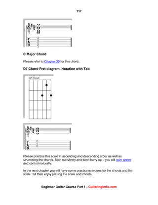 117
Beginner Guitar Course Part I – Guitaringindia.com
C Major Chord
Please refer to Chapter 39 for this chord..
D7 Chord Fret diagram, Notation with Tab
Please practice this scale in ascending and descending order as well as
strumming the chords. Start out slowly and don‟t hurry up – you will gain speed
and control naturally.
In the next chapter you will have some practice exercises for the chords and the
scale. Till then enjoy playing the scale and chords.
 