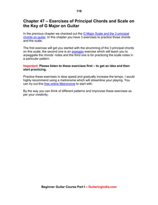 118
Beginner Guitar Course Part I – Guitaringindia.com
Chapter 47 – Exercises of Principal Chords and Scale on
the Key of G Major on Guitar
In the previous chapter we checked out the G Major Scale and the 3 principal
chords on guitar. In this chapter you have 3 exercises to practice those chords
and the scale.
The first exercise will get you started with the strumming of the 3 principal chords
on this scale, the second one is an arpeggio exercise which will teach you to
arpeggiate the chords‟ notes and the third one is for practicing the scale notes in
a particular pattern.
Important: Please listen to these exercises first – to get an idea and then
start practicing.
Practice these exercises in slow speed and gradually increase the tempo. I would
highly recommend using a metronome which will streamline your playing. You
can try out this free online Metronome to start with.
By the way you can think of different patterns and improvise these exercises as
per your creativity.
 