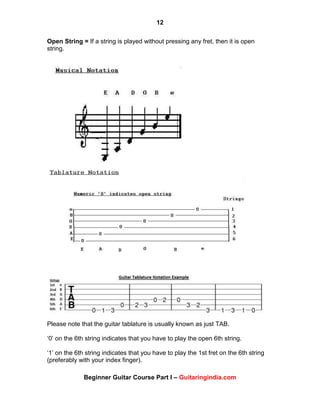 12
Beginner Guitar Course Part I – Guitaringindia.com
Open String = If a string is played without pressing any fret, then it is open
string.
Please note that the guitar tablature is usually known as just TAB.
„0‟ on the 6th string indicates that you have to play the open 6th string.
„1‟ on the 6th string indicates that you have to play the 1st fret on the 6th string
(preferably with your index finger).
 