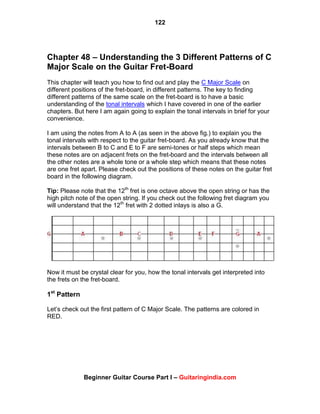 122
Beginner Guitar Course Part I – Guitaringindia.com
Chapter 48 – Understanding the 3 Different Patterns of C
Major Scale on the Guitar Fret-Board
This chapter will teach you how to find out and play the C Major Scale on
different positions of the fret-board, in different patterns. The key to finding
different patterns of the same scale on the fret-board is to have a basic
understanding of the tonal intervals which I have covered in one of the earlier
chapters. But here I am again going to explain the tonal intervals in brief for your
convenience.
I am using the notes from A to A (as seen in the above fig.) to explain you the
tonal intervals with respect to the guitar fret-board. As you already know that the
intervals between B to C and E to F are semi-tones or half steps which mean
these notes are on adjacent frets on the fret-board and the intervals between all
the other notes are a whole tone or a whole step which means that these notes
are one fret apart. Please check out the positions of these notes on the guitar fret
board in the following diagram.
Tip: Please note that the 12th
fret is one octave above the open string or has the
high pitch note of the open string. If you check out the following fret diagram you
will understand that the 12th
fret with 2 dotted inlays is also a G.
Now it must be crystal clear for you, how the tonal intervals get interpreted into
the frets on the fret-board.
1st
Pattern
Let‟s check out the first pattern of C Major Scale. The patterns are colored in
RED.
 