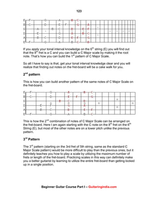 123
Beginner Guitar Course Part I – Guitaringindia.com
If you apply your tonal interval knowledge on the 6th
string (E) you will find out
that the 8th
fret is a C and you can build a C Major scale by making it the root
note. That‟s how you can build the 1st
pattern of C Major Scale.
So all I have to say is that, get your tonal interval knowledge clear and you will
realize that finding out notes on the fret-board will be a cake walk for you.
2nd
pattern
This is how you can build another pattern of the same notes of C Major Scale on
the fret-board.
This is how the 2nd
combination of notes of C Major Scale can be arranged on
the fret-board. Here I am again starting with the C note on the 8th
fret on the 6th
String (E), but most of the other notes are on a lower pitch unlike the previous
pattern.
3rd
Pattern
The 3rd
pattern (starting on the 3rd fret of 5th string, same as the standard C
Major Scale pattern) would be more difficult to play than the previous ones, but it
definitely teaches you how to play a scale by utilizing the maximum number of
frets or length of the fret-board. Practicing scales in this way can definitely make
you a better guitarist by learning to utilize the entire fret-board than getting locked
up in a single position.
 