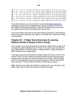 124
Beginner Guitar Course Part I – Guitaringindia.com
This pattern will give you more options for incorporating different shredding
techniques like hammer-ons, legato(sliding), tapping, bending and so on into
your solos as well as while practicing a scale and will also give you more room
for creating soulful and fluid sounding solos, riffs and licks.
In the next chapter I will come up with some practice exercises on these patterns,
till then keep practicing these scale patterns, if possible with a metronome (highly
recommended).
Chapter 49 – C Major Scale Exercises & Learning
Different Kinds of Scales of the C Family
In this chapter I have 2 great exercises to familiarize C Major Scale as well as all
the important scales belonging to the C Family. The scales I have covered here
are C Natural Minor, C Harmonic Minor, C Melodic Minor, C Major Pentatonic, C
Minor Pentatonic and C blues Scale.
I have given two practice exercises on C Major Scale which starts on the 8th
fret
of the 6th
string. The tab notations and audio will help you learn and play these
exercises with much ease. So make the maximum out of them. Start out slowly
and which will gradually increase your speed, dexterity and finger strength with
these exercises. These are great exercises for improving your speed.
Note: Though I have written the notations in quarter notes, you can play it in the
speed of 8th, 16th or 32nd notes when you develop the speed.
 