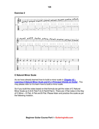 126
Beginner Guitar Course Part I – Guitaringindia.com
Exercise 2
C Natural Minor Scale
As we have already learned how to build a minor scale in Chapter 42 –
Learning A Natural Minor Scale and it’s 3 Principal Chords on Guitar . You
may please refer to it to learn how to build a minor scale.
So if you build the notes based on that formula we get the notes of C Natural
Minor Scale as C-D-E Flat-F-G-A Flat-B Flat-C. There are 3 Flat notes in the Key
of C Minor – E Flat, A Flat and B Flat. Please listen and practice the scale as per
the following notation.
 