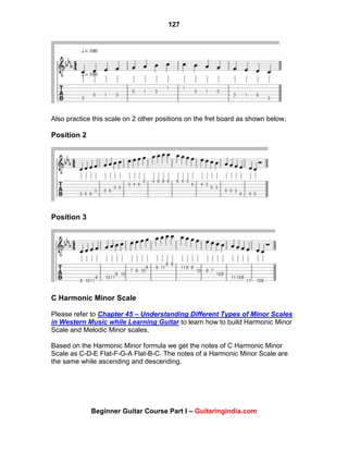 127
Beginner Guitar Course Part I – Guitaringindia.com
Also practice this scale on 2 other positions on the fret board as shown below,
Position 2
Position 3
C Harmonic Minor Scale
Please refer to Chapter 45 – Understanding Different Types of Minor Scales
in Western Music while Learning Guitar to learn how to build Harmonic Minor
Scale and Melodic Minor scales.
Based on the Harmonic Minor formula we get the notes of C Harmonic Minor
Scale as C-D-E Flat-F-G-A Flat-B-C. The notes of a Harmonic Minor Scale are
the same while ascending and descending.
 