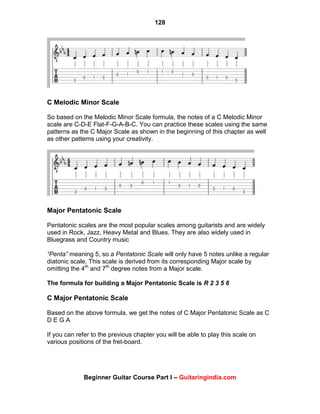 128
Beginner Guitar Course Part I – Guitaringindia.com
C Melodic Minor Scale
So based on the Melodic Minor Scale formula, the notes of a C Melodic Minor
scale are C-D-E Flat-F-G-A-B-C. You can practice these scales using the same
patterns as the C Major Scale as shown in the beginning of this chapter as well
as other patterns using your creativity.
Major Pentatonic Scale
Pentatonic scales are the most popular scales among guitarists and are widely
used in Rock, Jazz, Heavy Metal and Blues. They are also widely used in
Bluegrass and Country music
“Penta” meaning 5, so a Pentatonic Scale will only have 5 notes unlike a regular
diatonic scale. This scale is derived from its corresponding Major scale by
omitting the 4th
and 7th
degree notes from a Major scale.
The formula for building a Major Pentatonic Scale is R 2 3 5 6
C Major Pentatonic Scale
Based on the above formula, we get the notes of C Major Pentatonic Scale as C
D E G A
If you can refer to the previous chapter you will be able to play this scale on
various positions of the fret-board.
 