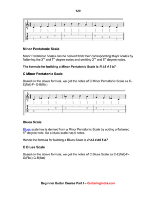 129
Beginner Guitar Course Part I – Guitaringindia.com
Minor Pentatonic Scale
Minor Pentatonic Scales can be derived from their corresponding Major scales by
flattening the 3rd
and 7th
degree notes and omitting 2nd
and 6th
degree notes.
The formula for building a Minor Pentatonic Scale is R b3 4 5 b7
C Minor Pentatonic Scale
Based on the above formula, we get the notes of C Minor Pentatonic Scale as C-
E(flat)-F- G-B(flat)
Blues Scale
Blues scale has is derived from a Minor Pentatonic Scale by adding a flattened
5th
degree note. So a blues scale has 6 notes.
Hence the formula for building a Blues Scale is R b3 4 b5 5 b7
C Blues Scale
Based on the above formula, we get the notes of C Blues Scale as C-E(flat)-F-
G(Flat)-G-B(flat)
 