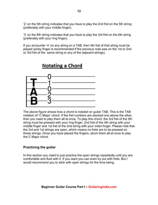 13
Beginner Guitar Course Part I – Guitaringindia.com
„2‟ on the 5th string indicates that you have to play the 2nd fret on the 5th string
(preferably with your middle finger).
„3‟ on the 6th string indicates that you have to play the 3rd fret on the 6th string
(preferably with your ring finger).
If you encounter „4‟ on any string on a TAB, then 4th fret of that string must be
played (pinky finger is recommended if the previous note was on the 1st or 2nd
or 3rd fret of the same string or any of the adjacent strings).
The above figure shows how a chord is notated on guitar TAB. This is the TAB
notation of „C Major‟ chord. If the fret numbers are stacked one above the other,
then you need to play them all at once. To play this chord, the 3rd fret of the 5th
string must be pressed with your ring finger, 2nd fret of the 4th string with your
middle finger and 1st fret of the 2nd string with your index finger. Please note that
the 3rd and 1st strings are open, which means no frets are to be pressed on
those strings. Once you have placed the fingers, strum them all at once to play
the C Major chord.
Practicing the guitar
In this section you need to just practice the open strings repeatedly until you are
comfortable and fluid with it. If you want you can even try out with frets. But I
would recommend you to stick with open strings for the time being.
 