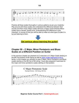 130
Beginner Guitar Course Part I – Guitaringindia.com
Practice all these scales thoroughly in various patterns as per your creativity.
Play around with these scales and understand the difference between their
sounds and their mood. Major scales will have a happy mood whereas Minor
scales have a tensed, bluesy tone. Understanding this difference is very
important. In course of time you will be able to make out what type of scale it is
by just listening to them.
.
Get serious about learning the guitar!
Chapter 50 – C Major, Minor Pentatonic and Blues
Scales on a Different Position on Guitar
In the previous chapter we checked out 2 exercises on C Major Scale starting on
the 8th Fret position of 6th String as well as other scales belonging to the C
family. In this chapter you will learn to play C Major, Minor Pentatonic and Blues
scales starting on the 8th fret of 6th string. I have also prepared 2 exercises for
the major and minor pentatonic scales starting on that position.
 
