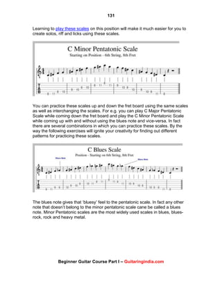 131
Beginner Guitar Course Part I – Guitaringindia.com
Learning to play these scales on this position will make it much easier for you to
create solos, riff and licks using these scales.
You can practice these scales up and down the fret board using the same scales
as well as interchanging the scales. For e.g. you can play C Major Pentatonic
Scale while coming down the fret board and play the C Minor Pentatonic Scale
while coming up with and without using the blues note and vice-versa. In fact
there are several combinations in which you can practice these scales. By the
way the following exercises will ignite your creativity for finding out different
patterns for practicing these scales.
The blues note gives that „bluesy‟ feel to the pentatonic scale. In fact any other
note that doesn‟t belong to the minor pentatonic scale cane be called a blues
note. Minor Pentatonic scales are the most widely used scales in blues, blues-
rock, rock and heavy metal.
 